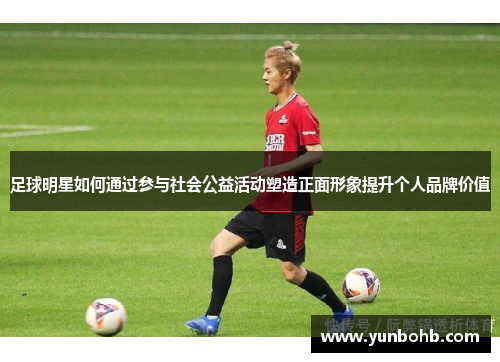 足球明星如何通过参与社会公益活动塑造正面形象提升个人品牌价值